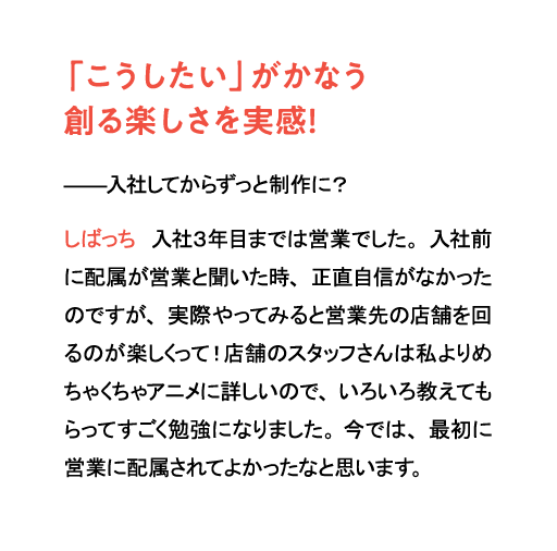 「こうしたい」がかなう創る楽しさを実感!入社してからずっと制作に?しばっち 入社3年目までは営業でした。入社前に配属が営業と聞いた時、正直自信がなかったのですが、実際やってみると営業先の店舗を回るのが楽しくって!店舗のスタッフさんは私よりめちゃくちゃアニメに詳しいので、いろいろ教えてもらってすごく勉強になりました。今では、最初に営業に配属されてよかったなと思います。