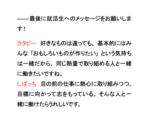 最後に就活生へのメッセージをお願いします!カタピー 好きなものは違っても、基本的にはみんな「おもしろいものが作りたい」という気持ちは一緒だから、同じ熱量で取り組める人と一緒に働きたいですね。しばっち 目の前の仕事に熱心に取り組みつつ、目標に向かって志をもっている。そんな人と一緒に働けたらうれしいです。