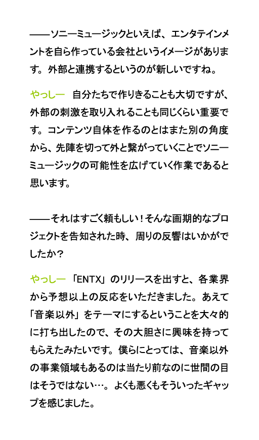ソニーミュージックといえば、エンタテインメントを自ら作っている会社というイメージがあります。外部と連携するというのが新しいですね。やっしー　自分たちで作りきることも大切ですが、外部の刺激を取り入れることも同じくらい重要です。コンテンツ自体を作るのとはまた別の角度から、先陣を切って外と繋がっていくことでソニーミュージックの可能性を広げていく作業であると思います。それはすごく頼もしい！そんな画期的なプロジェクトを告知された時、周りの反響はいかがでしたか？やっしー　「ENTX」のリリースを出すと、各業界から予想以上の反応をいただきました。あえて「音楽以外」をテーマにするということを大々的に打ち出したので、その大胆さに興味を持ってもらえたみたいです。僕らにとっては、音楽以外の事業領域もあるのは当たり前なのに世間の目はそうではない…。よくも悪くもそういったギャップを感じました。