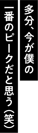 多分、今が僕の一番のピークだと思う（笑）