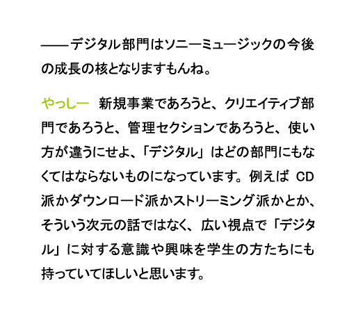 デジタル部門はソニーミュージックの今後の成長の核となりますもんね。やっしー　新規事業であろうと、クリエイティブ部門であろうと、管理セクションであろうと、使い方が違うにせよ、「デジタル」はどの部門にもなくてはならないものになっています。例えばCD派かダウンロード派かストリーミング派かとか、そういう次元の話ではなく、広い視点で「デジタル」に対する意識や興味を学生の方たちにも持っていてほしいと思います。