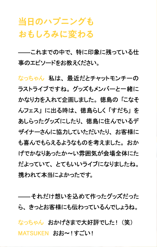 当日のハプニングもおもしろみに変わる これまでの中で、特に印象に残っている仕事のエピソードをお教えください。なっちゃん　私は、最近だとチャットモンチーのラストライブですね。グッズもメンバーと一緒にかなり力を入れて企画しました。徳島の「こなそんフェス」に出る時は、徳島らしく「すだち」をあしらったグッズにしたり、徳島に住んでいるデザイナーさんに協力していただいたり、お客様にも喜んでもらえるようなものを考えました。おかげでかなりあったか～い雰囲気が会場全体にただよっていて、とてもいいライブになりましたね。携われて本当によかったです。それだけ想いを込めて作ったグッズだったら、きっとお客様にも伝わっているんでしょうね。なっちゃん　おかげさまで大好評でした！（笑）MATSUKEN　おお～！すごい！