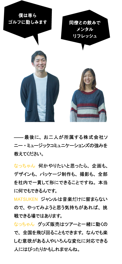 最後に、お二人が所属する（株）ソニー・ミュージックコミュニケーションズの強みを教えてください。なっちゃん　何かやりたいと思ったら、企画も、デザインも、パッケージ制作も、撮影も、全部を社内で一貫して形にできることですね。本当に何でもできるんです。MATSUKEN　ジャンルはエンタテインメントだけに留まらないので、やってみようと思う気持ちがあれば、何でも挑戦できる会社です。なっちゃん　グッズ販売はツアーと一緒に動くので、全国を飛び回ることもできます。なんでも楽しむ意欲がある人やいろんな変化に対応できる人にはぴったりかもしれませんね。