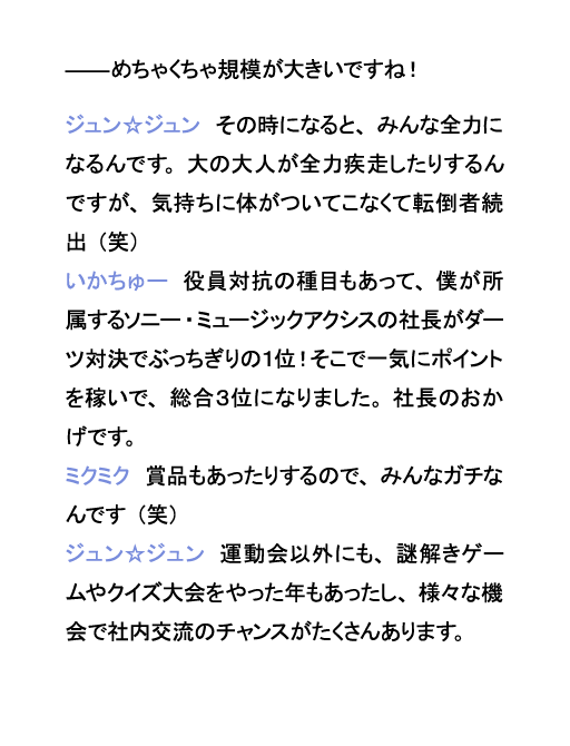 めちゃくちゃ規模が大きいですね！ジュン☆ジュン　その時になると、みんな全力になるんです。大の大人が全力疾走したりするんですが、気持ちに体がついてこなくて転倒者続出（笑）いかちゅー　役員対抗の種目もあって、僕が所属するソニー・ミュージックアクシスの社長がダーツ対決でぶっちぎりの１位！そこで一気にポイントを稼いで、総合３位になりました。社長のおかげです。ミクミク　賞品もあったりするので、みんなガチなんです（笑）ジュン☆ジュン　運動会以外にも、謎解きゲームやクイズ大会をやった年もあったし、様々な機会で社内交流のチャンスがたくさんあります。