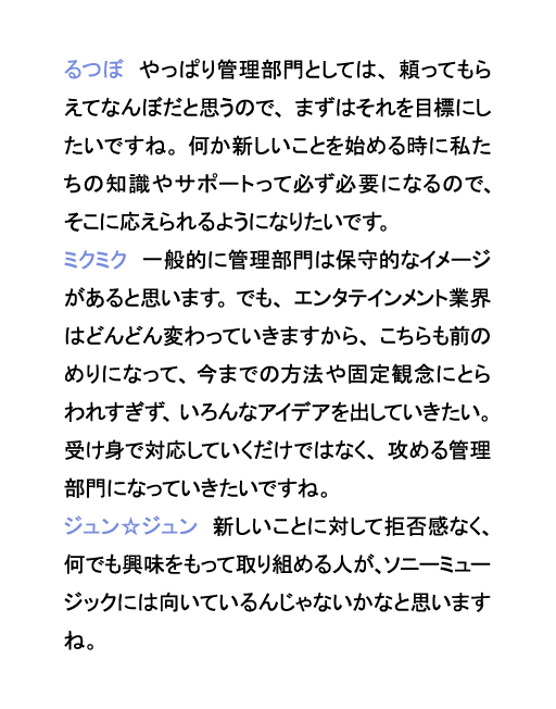 るつぼ　やっぱり管理部門としては、頼ってもらえてなんぼだと思うので、まずはそれを目標にしたいですね。何か新しいことを始める時に私たちの知識やサポートって必ず必要になるので、そこに応えられるようになりたいです。ミクミク　一般的に管理部門は保守的なイメージがあると思います。でも、エンタテインメント業界はどんどん変わっていきますから、こちらも前のめりになって、今までの方法や固定観念にとらわれすぎず、いろんなアイデアを出していきたい。受け身で対応していくだけではなく、攻める管理部門になっていきたいですね。ジュン☆ジュン　新しいことに対して拒否感なく、何でも興味をもって取り組める人が、ソニーミュージックには向いているんじゃないかなと思いますね。