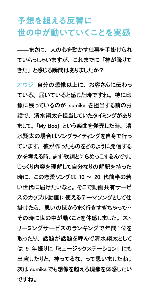 予想を超える反響に世の中が動いていくことを実感 まさに、人の心を動かす仕事を手掛けられていらっしゃいますが、これまでに「神が降りてきた」と感じる瞬間はありましたか?オウジ 自分の想像以上に、お客さんに伝わっている、届いていると感じた時ですね。特に印象に残っているのがsumikaを担当する前のお話で、清水翔太を担当していたタイミングがありまして、「My Boo」という楽曲を発売した時。清水翔太の場合はソングライティングを自身で行っています。彼が作ったものをどのように発信するかを考える時、まず歌詞とにらめっこするんです。じっくり内容を理解して自分なりの解釈を持った時に、この恋愛ソングは10~20代前半の若い世代に届けたいなと。そこで動画共有サービスのカップル動画に使えるテーマソングとして仕掛けたら、思いのほかうまく行きすぎちゃって…その時に世の中が動くことを体感しました。ストリーミングサービスのランキングで年間1位を取ったり、話題が話題を呼んで清水翔太としては9年振りに「ミュージックステーション」にも出演したりと、神ってるな、って思いましたね。次はsumikaでも想像を超える現象を体感したいですね。