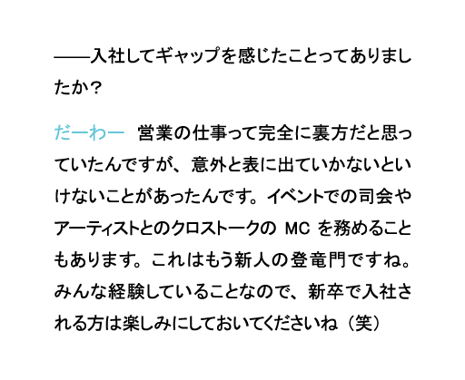 入社してギャップを感じたことってありましたか?だーわー 営業の仕事って完全に裏方だと思っていたんですが、意外と表に出ていかないといけないことがあったんです。イベントでの司会やアーティストとのクロストークのMCを務めることもあります。これはもう新人の登竜門ですね。みんな経験していることなので、新卒で入社される方は楽しみにしておいてくださいね(笑)