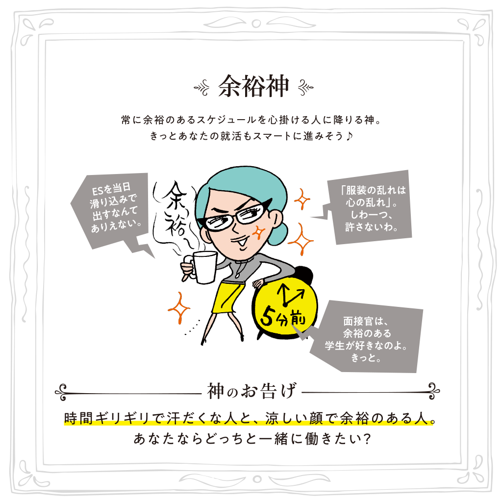 余裕神 常に余裕のあるスケジュールを心掛ける人に降りる神。きっとあなたの就活もスマートに進みそう♪ 神のお告げ:時間ギリギリで汗だくな人と、涼しい顔で余裕のある人。あなたならどっちと一緒に働きたい？