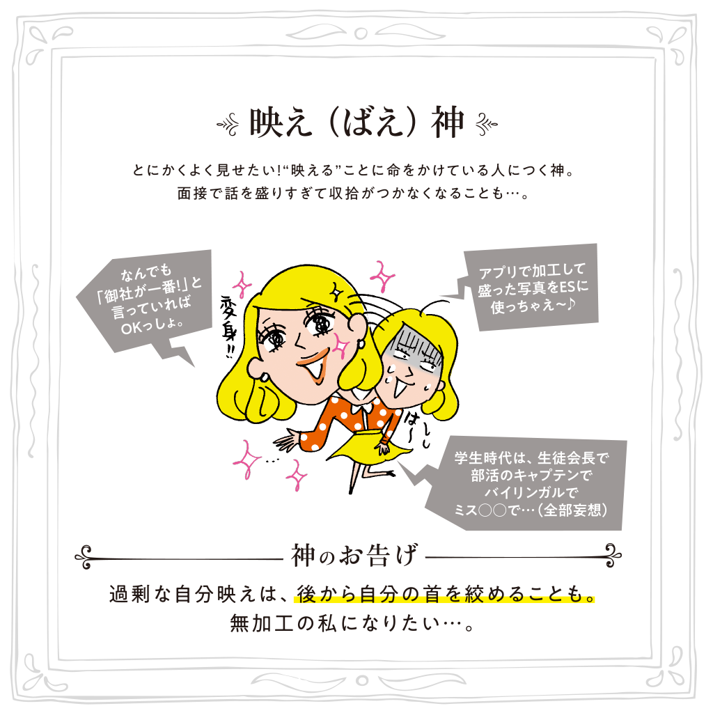 映え（ばえ）神 とにかくよく見せたい！“映える”ことに命をかけている人につく神。面接で話を盛りすぎて収拾がつかなくなることも…。神のお告げ:過剰な自分映えは、後から自分の首を絞めることも。無加工の私になりたい…。