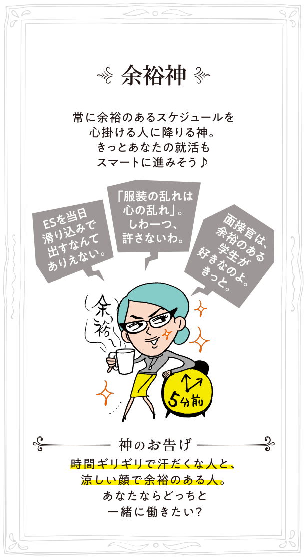 余裕神 常に余裕のあるスケジュールを心掛ける人に降りる神。きっとあなたの就活もスマートに進みそう♪ 神のお告げ:時間ギリギリで汗だくな人と、涼しい顔で余裕のある人。あなたならどっちと一緒に働きたい？