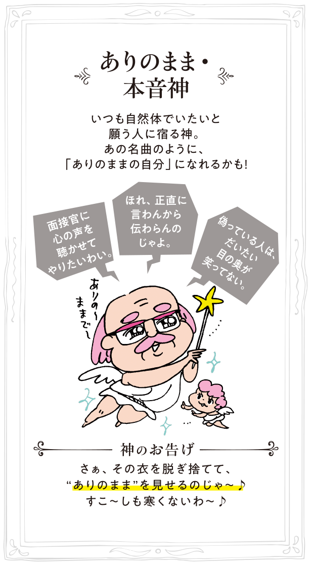 ありのまま・本音神 いつも自然体でいたいと願う人に宿る神。あの名曲のように、「ありのままの自分」になれるかも！神のお告げ:さぁ、その衣を脱ぎ捨てて、“ありのまま”を見せるのじゃ～♪すこ～しも寒くないわ～♪