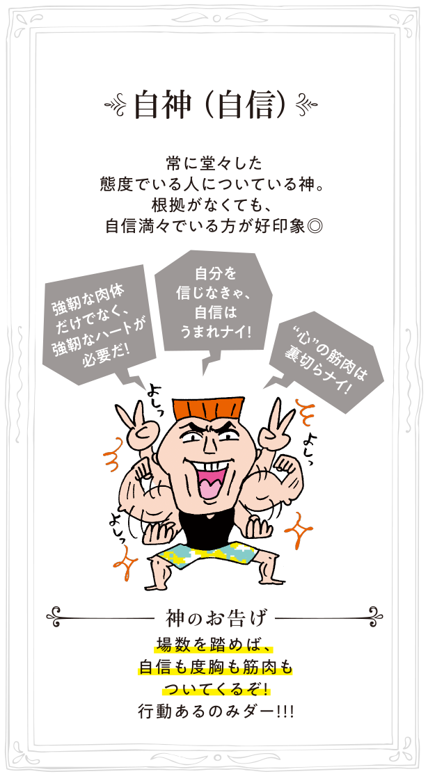 自神（自信） 常に堂々した態度でいる人についている神。根拠がなくても、自信満々でいる方が好印象◎ 神のお告げ:場数を踏めば、自信も度胸も筋肉もついてくるぞ！行動あるのみダー！！！