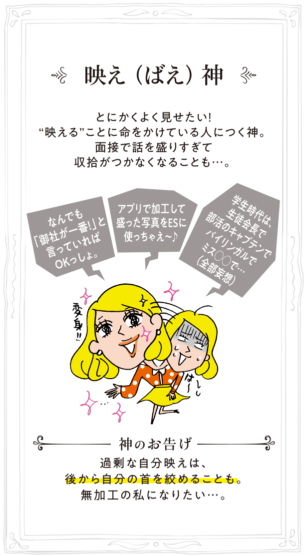 映え（ばえ）神 とにかくよく見せたい！“映える”ことに命をかけている人につく神。面接で話を盛りすぎて収拾がつかなくなることも…。神のお告げ:過剰な自分映えは、後から自分の首を絞めることも。無加工の私になりたい…。